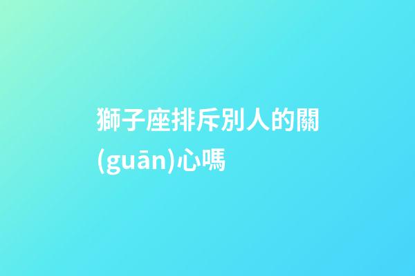 獅子座排斥別人的關(guān)心嗎-第1張-星座運勢-玄機派