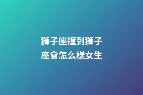 獅子座撞到獅子座會怎么樣女生-第1張-星座運勢-玄機派