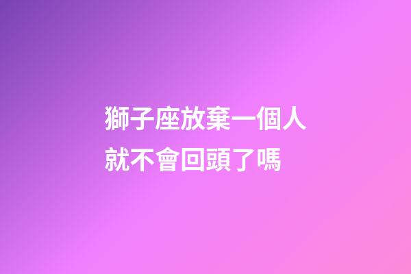 獅子座放棄一個人就不會回頭了嗎-第1張-星座運勢-玄機派