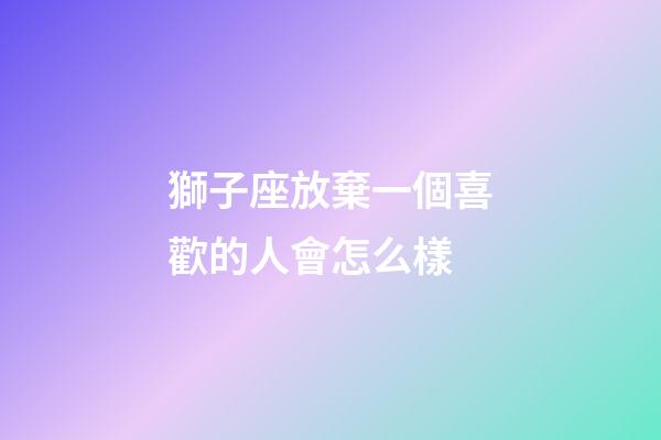 獅子座放棄一個喜歡的人會怎么樣-第1張-星座運勢-玄機派