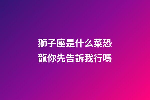 獅子座是什么菜恐龍你先告訴我行嗎-第1張-星座運勢-玄機派