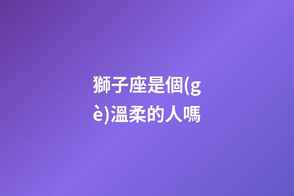 獅子座是個(gè)溫柔的人嗎-第1張-星座運(yùn)勢(shì)-玄機(jī)派
