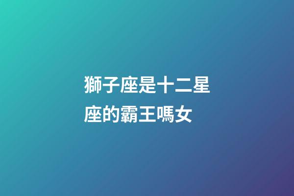 獅子座是十二星座的霸王嗎女-第1張-星座運勢-玄機派