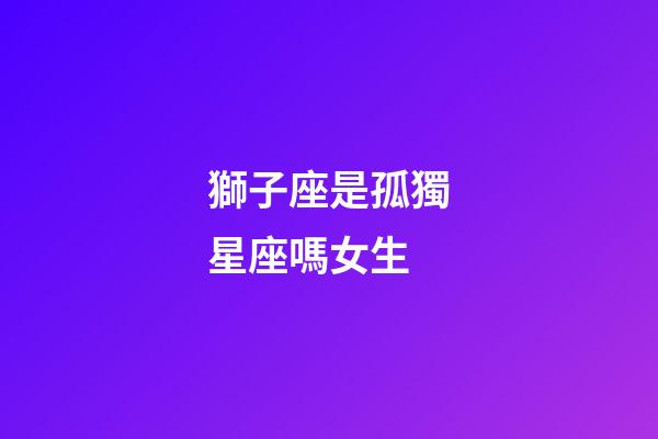 獅子座是孤獨星座嗎女生-第1張-星座運勢-玄機派