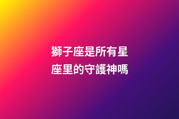 獅子座是所有星座里的守護神嗎-第1張-星座運勢-玄機派