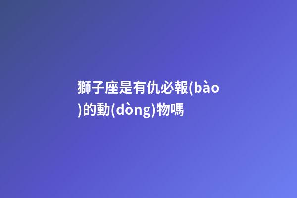 獅子座是有仇必報(bào)的動(dòng)物嗎-第1張-星座運(yùn)勢(shì)-玄機(jī)派