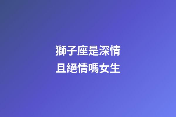 獅子座是深情且絕情嗎女生-第1張-星座運勢-玄機派