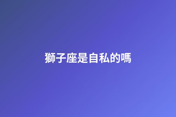 獅子座是自私的嗎-第1張-星座運勢-玄機派