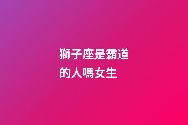 獅子座是霸道的人嗎女生-第1張-星座運勢-玄機派