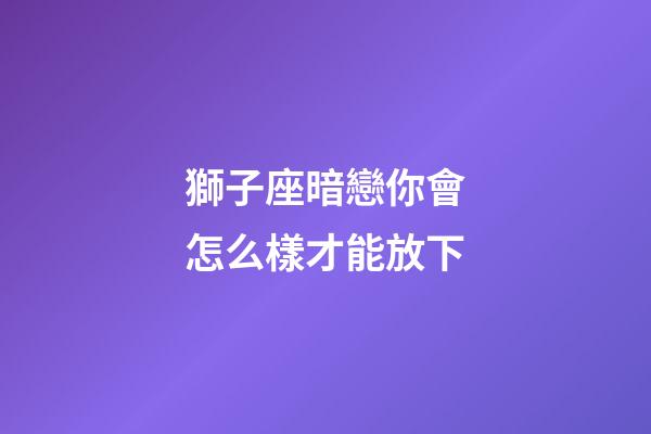 獅子座暗戀你會怎么樣才能放下-第1張-星座運勢-玄機派