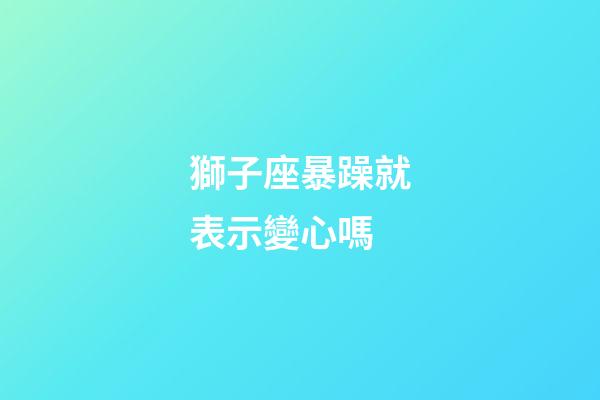 獅子座暴躁就表示變心嗎-第1張-星座運勢-玄機派