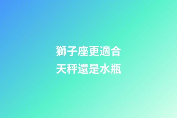 獅子座更適合天秤還是水瓶-第1張-星座運(yùn)勢-玄機(jī)派