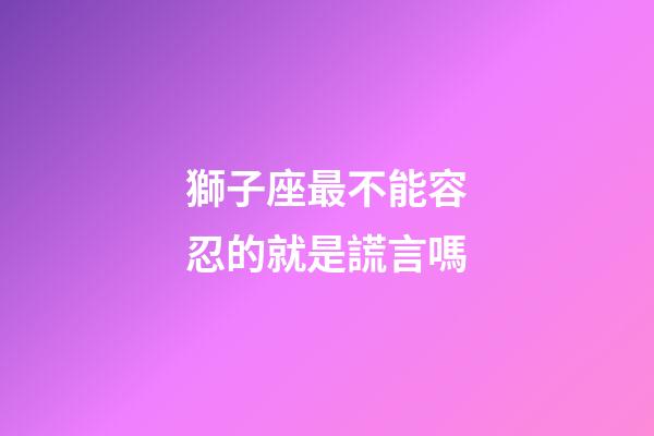 獅子座最不能容忍的就是謊言嗎-第1張-星座運勢-玄機派