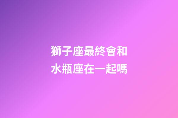 獅子座最終會和水瓶座在一起嗎-第1張-星座運勢-玄機派