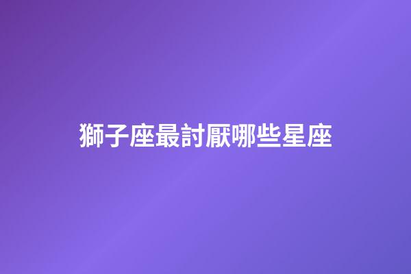 獅子座最討厭哪些星座-第1張-星座運(yùn)勢-玄機(jī)派
