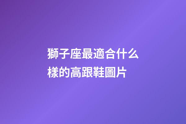 獅子座最適合什么樣的高跟鞋圖片-第1張-星座運勢-玄機派