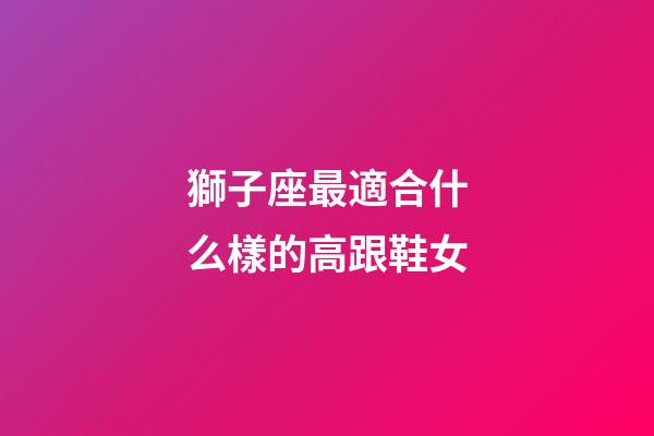 獅子座最適合什么樣的高跟鞋女-第1張-星座運勢-玄機派