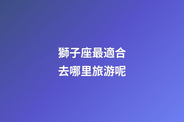 獅子座最適合去哪里旅游呢-第1張-星座運(yùn)勢(shì)-玄機(jī)派
