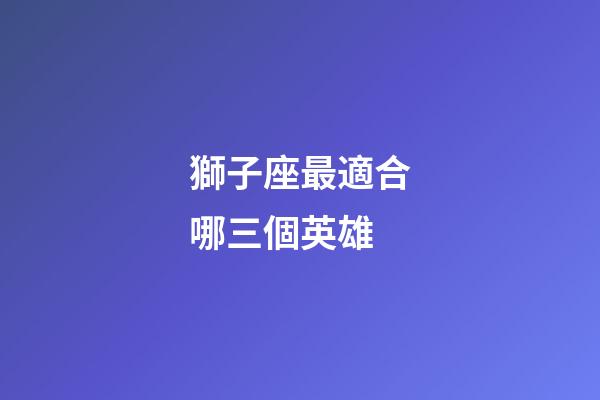 獅子座最適合哪三個英雄-第1張-星座運勢-玄機派