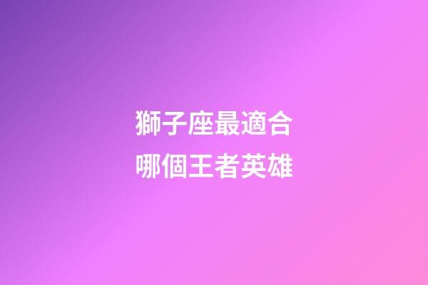 獅子座最適合哪個王者英雄-第1張-星座運勢-玄機派