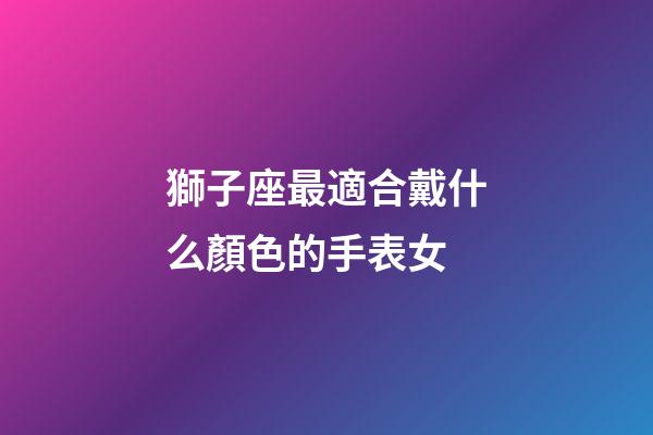 獅子座最適合戴什么顏色的手表女-第1張-星座運勢-玄機派
