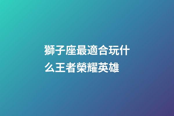 獅子座最適合玩什么王者榮耀英雄-第1張-星座運勢-玄機派