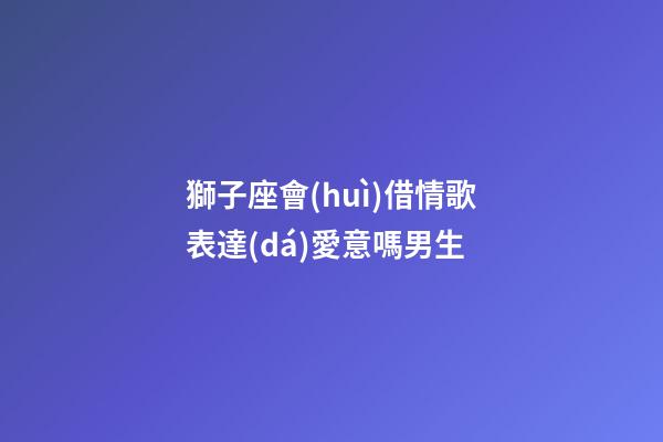 獅子座會(huì)借情歌表達(dá)愛意嗎男生-第1張-星座運(yùn)勢-玄機(jī)派