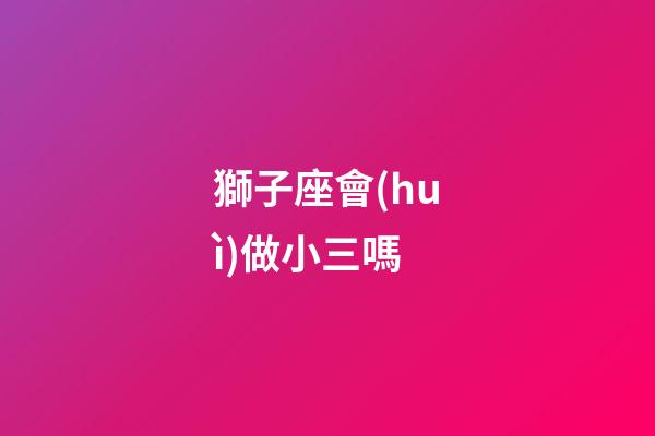 獅子座會(huì)做小三嗎-第1張-星座運(yùn)勢(shì)-玄機(jī)派