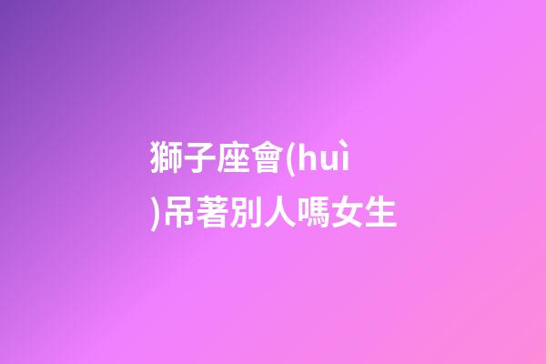 獅子座會(huì)吊著別人嗎女生-第1張-星座運(yùn)勢(shì)-玄機(jī)派