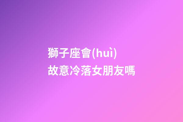 獅子座會(huì)故意冷落女朋友嗎-第1張-星座運(yùn)勢(shì)-玄機(jī)派