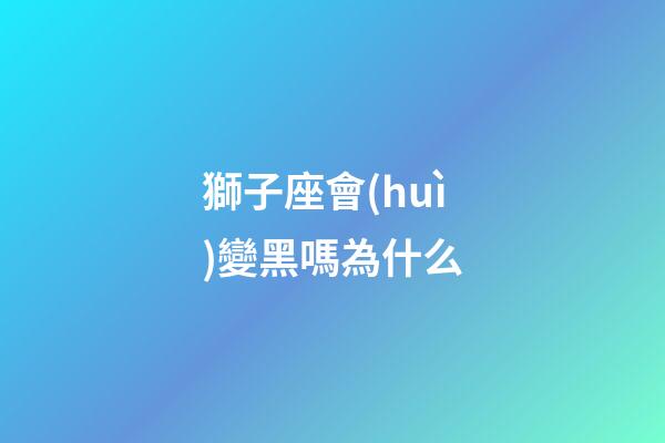 獅子座會(huì)變黑嗎為什么-第1張-星座運(yùn)勢(shì)-玄機(jī)派