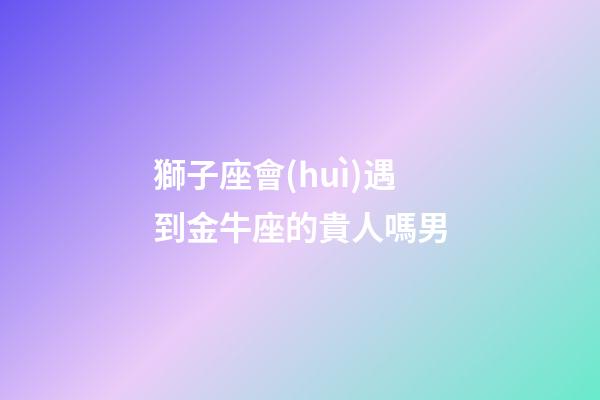 獅子座會(huì)遇到金牛座的貴人嗎男-第1張-星座運(yùn)勢(shì)-玄機(jī)派