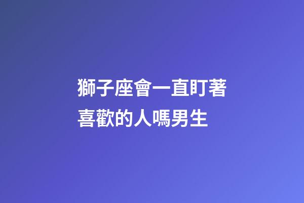 獅子座會一直盯著喜歡的人嗎男生-第1張-星座運勢-玄機派