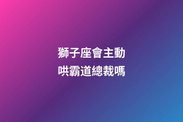 獅子座會主動哄霸道總裁嗎-第1張-星座運勢-玄機派