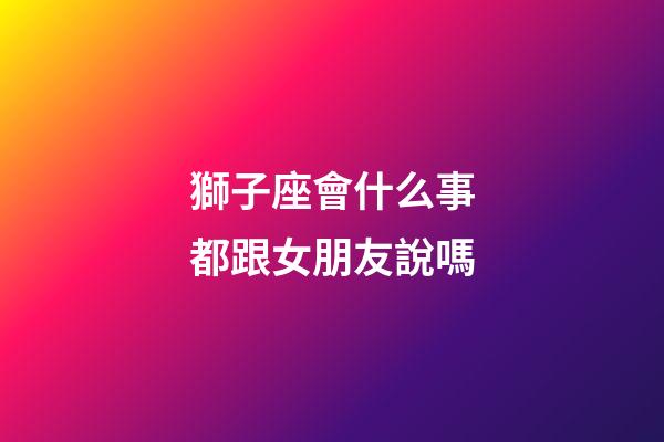 獅子座會什么事都跟女朋友說嗎-第1張-星座運勢-玄機派
