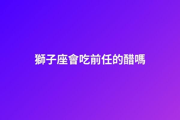 獅子座會吃前任的醋嗎-第1張-星座運勢-玄機派