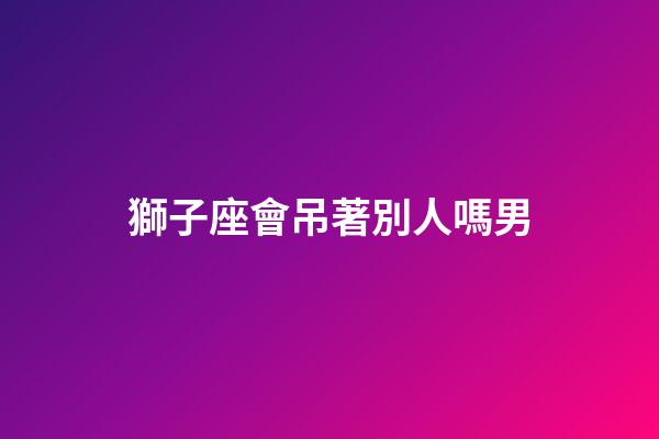 獅子座會吊著別人嗎男-第1張-星座運勢-玄機派