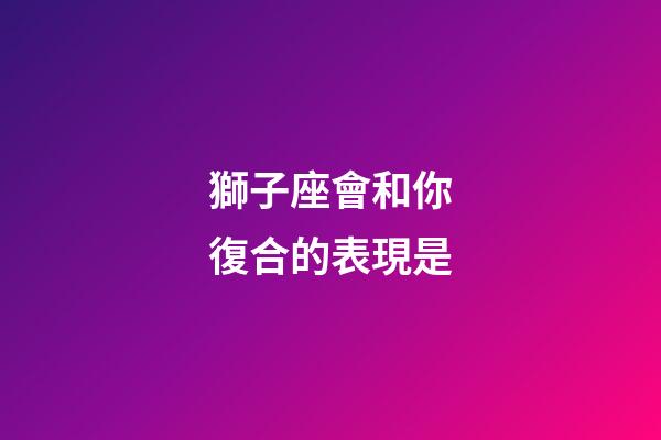 獅子座會和你復合的表現是-第1張-星座運勢-玄機派