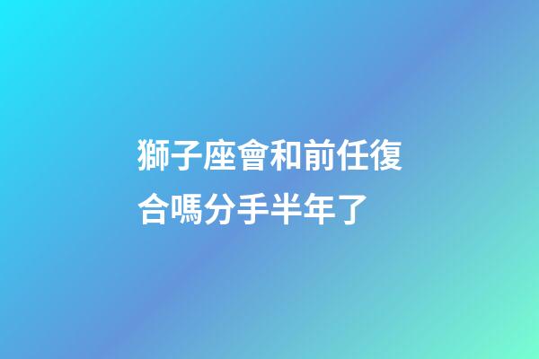 獅子座會和前任復合嗎分手半年了-第1張-星座運勢-玄機派