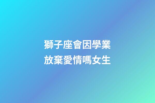 獅子座會因學業放棄愛情嗎女生-第1張-星座運勢-玄機派