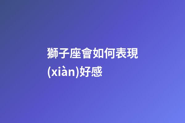 獅子座會如何表現(xiàn)好感-第1張-星座運勢-玄機(jī)派
