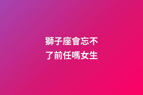 獅子座會忘不了前任嗎女生-第1張-星座運勢-玄機派