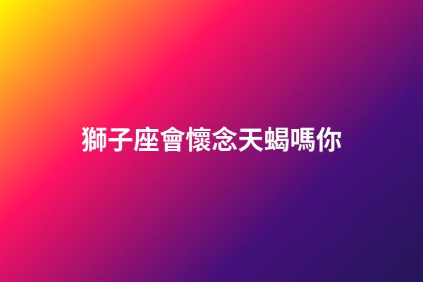 獅子座會懷念天蝎嗎你-第1張-星座運勢-玄機派
