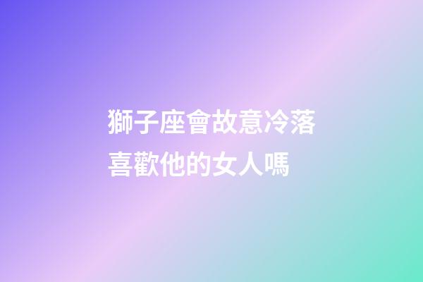獅子座會故意冷落喜歡他的女人嗎-第1張-星座運勢-玄機派