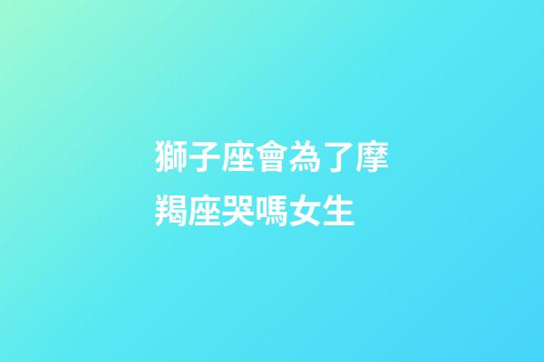 獅子座會為了摩羯座哭嗎女生-第1張-星座運勢-玄機派