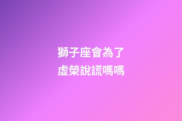 獅子座會為了虛榮說謊嗎嗎-第1張-星座運勢-玄機派