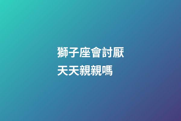 獅子座會討厭天天親親嗎-第1張-星座運勢-玄機派