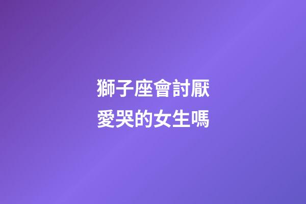 獅子座會討厭愛哭的女生嗎-第1張-星座運勢-玄機派