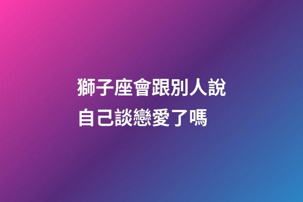 獅子座會跟別人說自己談戀愛了嗎-第1張-星座運勢-玄機派
