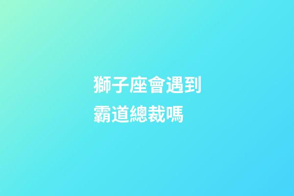 獅子座會遇到霸道總裁嗎-第1張-星座運勢-玄機派
